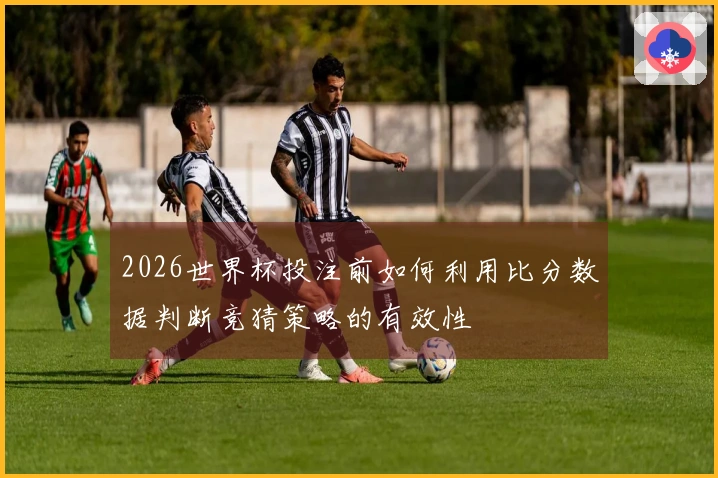 2026世界杯投注前如何利用比分数据判断竞猜策略的有效性